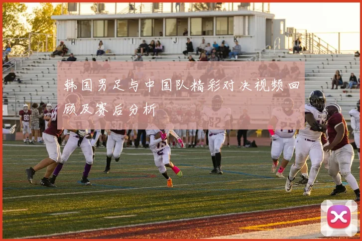 韩国男足与中国队精彩对决视频回顾及赛后分析